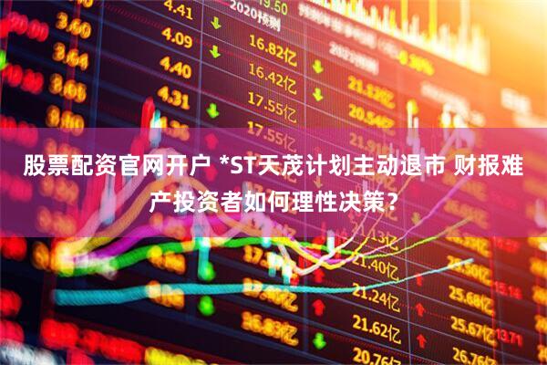 股票配资官网开户 *ST天茂计划主动退市 财报难产投资者如何理性决策？