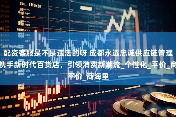 配资客服是不是违法的呀 成都永远忠诚供应链管理公司携手新时代百货店，引领消费新潮流_个性化_平价_商海里
