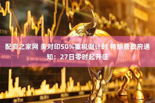 配资之家网 美对印50%重税倒计时 特朗普政府通知：27日零时起开征
