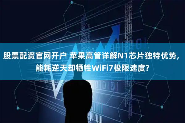 股票配资官网开户 苹果高管详解N1芯片独特优势, 能耗逆天却牺牲WiFi7极限速度?