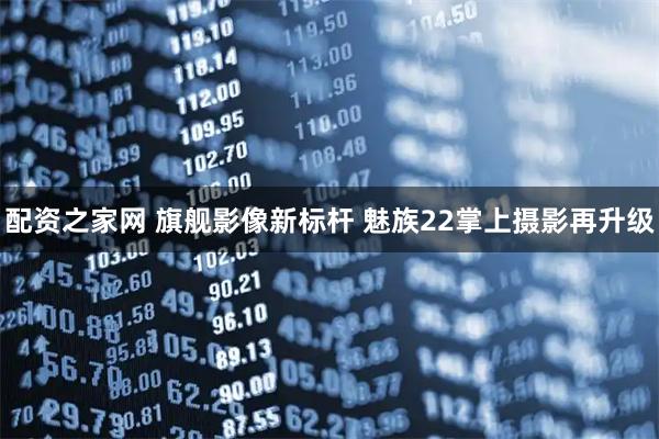 配资之家网 旗舰影像新标杆 魅族22掌上摄影再升级