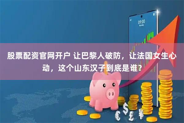 股票配资官网开户 让巴黎人破防，让法国女生心动，这个山东汉子到底是谁？