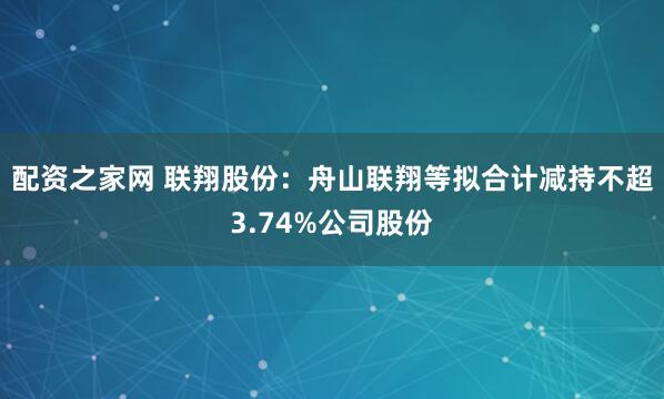 配资之家网 联翔股份：舟山联翔等拟合计减持不超3.74%公司股份