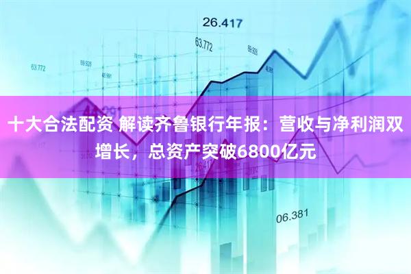 十大合法配资 解读齐鲁银行年报：营收与净利润双增长，总资产突破6800亿元