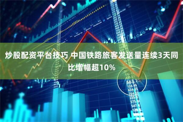 炒股配资平台技巧 中国铁路旅客发送量连续3天同比增幅超10%