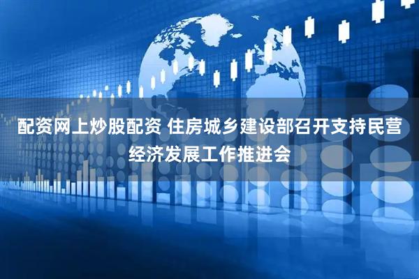 配资网上炒股配资 住房城乡建设部召开支持民营经济发展工作推进会
