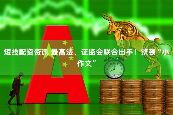 短线配资资讯 最高法、证监会联合出手！整顿“小作文”