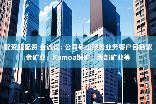 配资股配资 金诚信: 公司矿山服务业务客户包括紫金矿业、Kamoa铜矿、西部矿业等