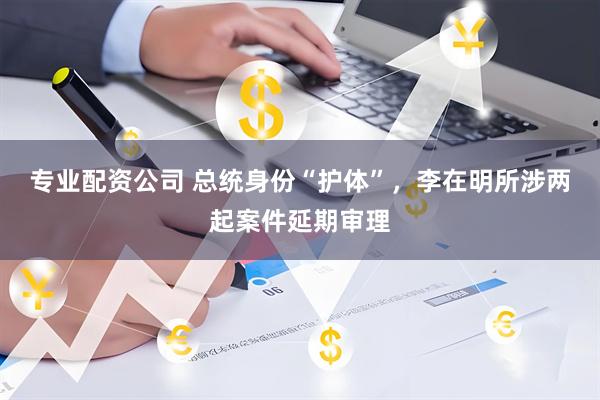 专业配资公司 总统身份“护体”，李在明所涉两起案件延期审理