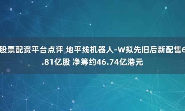 股票配资平台点评 地平线机器人-W拟先旧后新配售6.81亿股 净筹约46.74亿港元
