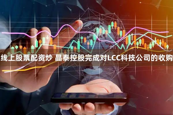 线上股票配资炒 晶泰控股完成对LCC科技公司的收购