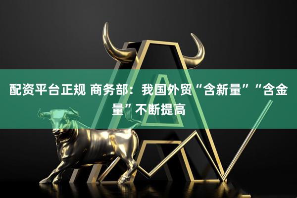 配资平台正规 商务部：我国外贸“含新量”“含金量”不断提高
