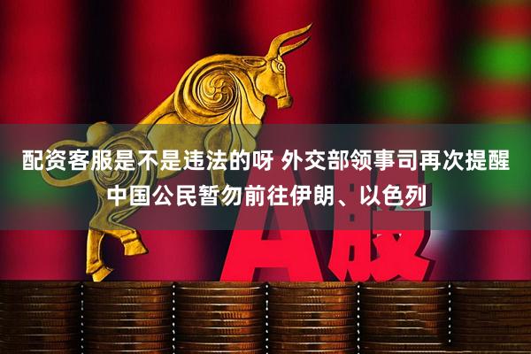 配资客服是不是违法的呀 外交部领事司再次提醒中国公民暂勿前往伊朗、以色列