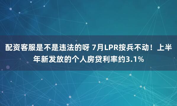 配资客服是不是违法的呀 7月LPR按兵不动！上半年新发放的个人房贷利率约3.1%