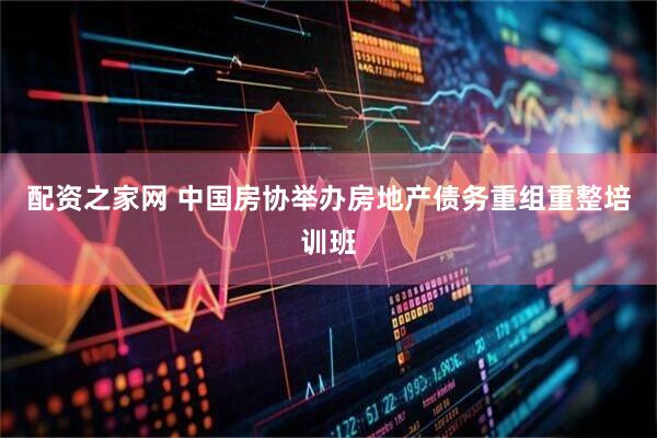 配资之家网 中国房协举办房地产债务重组重整培训班