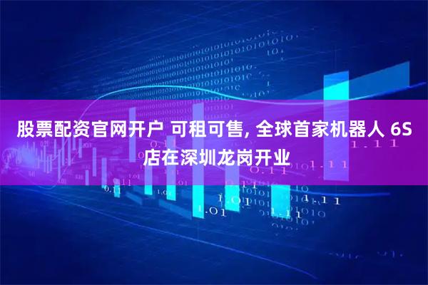 股票配资官网开户 可租可售, 全球首家机器人 6S 店在深圳龙岗开业