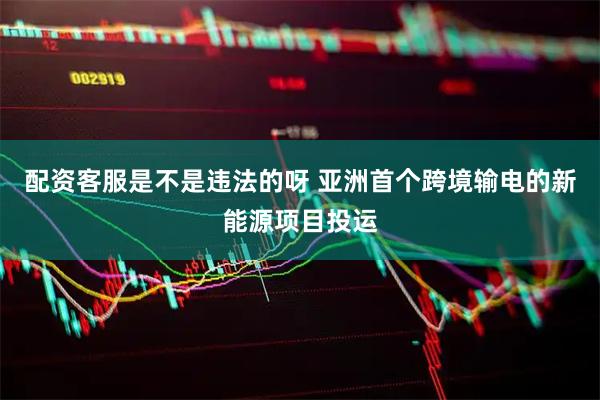 配资客服是不是违法的呀 亚洲首个跨境输电的新能源项目投运