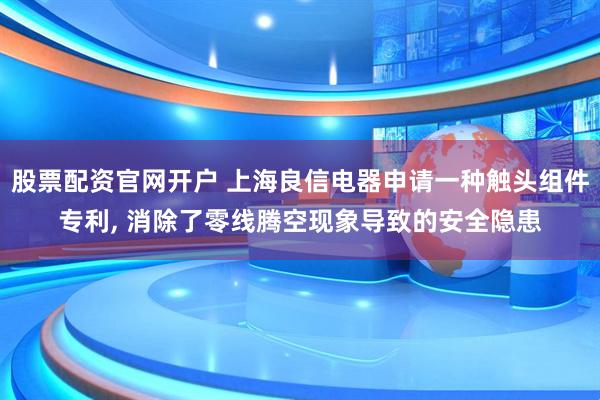 股票配资官网开户 上海良信电器申请一种触头组件专利, 消除了零线腾空现象导致的安全隐患