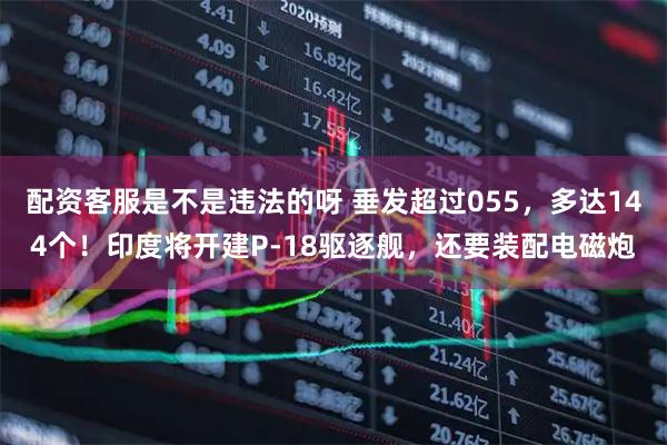 配资客服是不是违法的呀 垂发超过055，多达144个！印度将开建P-18驱逐舰，还要装配电磁炮