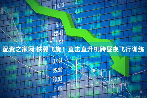 配资之家网 铁翼飞旋！直击直升机跨昼夜飞行训练