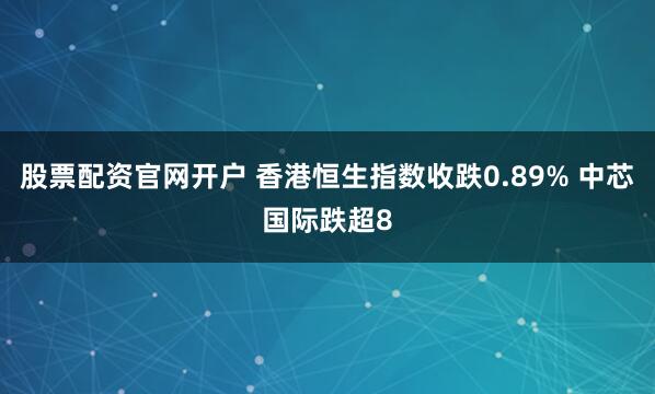 股票配资官网开户 香港恒生指数收跌0.89% 中芯国际跌超8