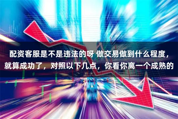 配资客服是不是违法的呀 做交易做到什么程度,就算成功了,对照以下几点,你看你离一个成熟的