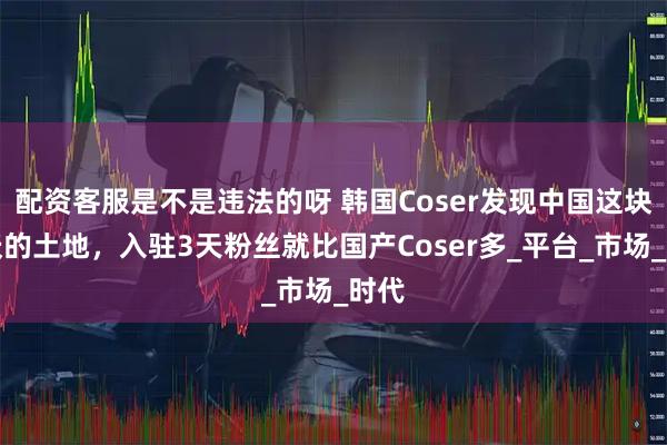 配资客服是不是违法的呀 韩国Coser发现中国这块肥沃的土地，入驻3天粉丝就比国产Coser多_平台_市场_时代