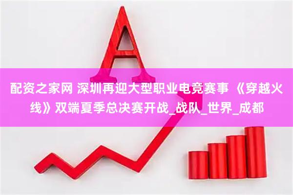 配资之家网 深圳再迎大型职业电竞赛事 《穿越火线》双端夏季总决赛开战_战队_世界_成都