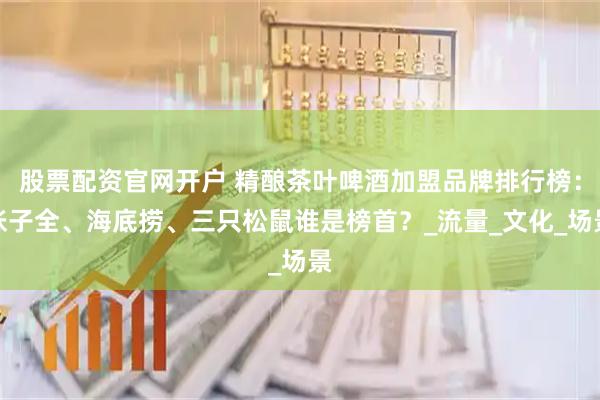 股票配资官网开户 精酿茶叶啤酒加盟品牌排行榜：张子全、海底捞、三只松鼠谁是榜首？_流量_文化_场景