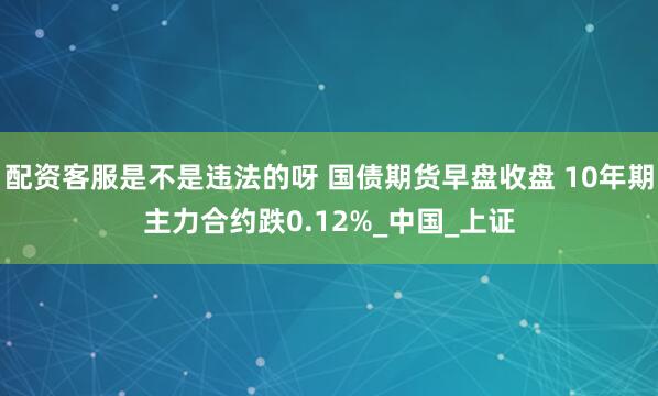配资客服是不是违法的呀 国债期货早盘收盘 10年期主力合约跌0.12%_中国_上证